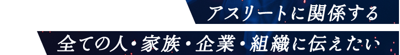 アスリートに関係する全ての人・家族・企業・組織に伝えたい